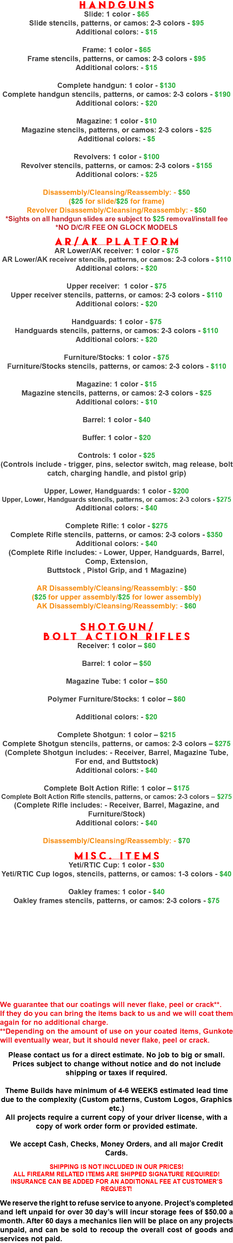 Handguns Slide: 1 color - $65 Slide stencils, patterns, or camos: 2-3 colors - $95 Additional colors: - $15 Frame: 1 color - $65 Frame stencils, patterns, or camos: 2-3 colors - $95 Additional colors: - $15 Complete handgun: 1 color - $130 Complete handgun stencils, patterns, or camos: 2-3 colors - $190 Additional colors: - $20 Magazine: 1 color - $10 Magazine stencils, patterns, or camos: 2-3 colors - $25 Additional colors: - $5 Revolvers: 1 color - $100 Revolver stencils, patterns, or camos: 2-3 colors - $155 Additional colors: - $25 Disassembly/Cleansing/Reassembly: - $50 ($25 for slide/$25 for frame) Revolver Disassembly/Cleansing/Reassembly: - $50 *Sights on all handgun slides are subject to $25 removal/install fee *NO D/C/R FEE ON GLOCK MODELS AR/AK Platform AR Lower/AK receiver: 1 color - $75 AR Lower/AK receiver stencils, patterns, or camos: 2-3 colors - $110 Additional colors: - $20 Upper receiver: 1 color - $75 Upper receiver stencils, patterns, or camos: 2-3 colors - $110 Additional colors: - $20 Handguards: 1 color - $75 Handguards stencils, patterns, or camos: 2-3 colors - $110 Additional colors: - $20 Furniture/Stocks: 1 color - $75 Furniture/Stocks stencils, patterns, or camos: 2-3 colors - $110 Magazine: 1 color - $15 Magazine stencils, patterns, or camos: 2-3 colors - $25 Additional colors: - $10 Barrel: 1 color - $40 Buffer: 1 color - $20 Controls: 1 color - $25 (Controls include - trigger, pins, selector switch, mag release, bolt catch, charging handle, and pistol grip) Upper, Lower, Handguards: 1 color - $200 Upper, Lower, Handguards stencils, patterns, or camos: 2-3 colors - $275 Additional colors: - $40 Complete Rifle: 1 color - $275 Complete Rifle stencils, patterns, or camos: 2-3 colors - $350 Additional colors: - $40 (Complete Rifle includes: - Lower, Upper, Handguards, Barrel, Comp, Extension, Buttstock , Pistol Grip, and 1 Magazine) AR Disassembly/Cleansing/Reassembly: - $50 ($25 for upper assembly/$25 for lower assembly) AK Disassembly/Cleansing/Reassembly: - $60 Shotgun/ Bolt Action Rifles Receiver: 1 color – $60 Barrel: 1 color – $50 Magazine Tube: 1 color – $50 Polymer Furniture/Stocks: 1 color – $60 Additional colors: - $20 Complete Shotgun: 1 color – $215 Complete Shotgun stencils, patterns, or camos: 2-3 colors – $275 (Complete Shotgun includes: - Receiver, Barrel, Magazine Tube, For end, and Buttstock) Additional colors: - $40 Complete Bolt Action Rifle: 1 color – $175 Complete Bolt Action Rifle stencils, patterns, or camos: 2-3 colors – $275 (Complete Rifle includes: - Receiver, Barrel, Magazine, and Furniture/Stock) Additional colors: - $40 Disassembly/Cleansing/Reassembly: - $70 Misc. Items Yeti/RTIC Cup: 1 color - $30 Yeti/RTIC Cup logos, stencils, patterns, or camos: 1-3 colors - $40 Oakley frames: 1 color - $40 Oakley frames stencils, patterns, or camos: 2-3 colors - $75 We guarantee that our coatings will never flake, peel or crack**. If they do you can bring the items back to us and we will coat them again for no additional charge. **Depending on the amount of use on your coated items, Gunkote will eventually wear, but it should never flake, peel or crack. Please contact us for a direct estimate. No job to big or small. Prices subject to change without notice and do not include shipping or taxes if required. Theme Builds have minimum of 4-6 WEEKS estimated lead time due to the complexity (Custom patterns, Custom Logos, Graphics etc.) All projects require a current copy of your driver license, with a copy of work order form or provided estimate. We accept Cash, Checks, Money Orders, and all major Credit Cards. SHIPPING IS NOT INCLUDED IN OUR PRICES! ALL FIREARM RELATED ITEMS ARE SHIPPED SIGNATURE REQUIRED! INSURANCE CAN BE ADDED FOR AN ADDITIONAL FEE AT CUSTOMER’S REQUEST! We reserve the right to refuse service to anyone. Project’s completed and left unpaid for over 30 day’s will incur storage fees of $50.00 a month. After 60 days a mechanics lien will be place on any projects unpaid, and can be sold to recoup the overall cost of goods and services not paid.