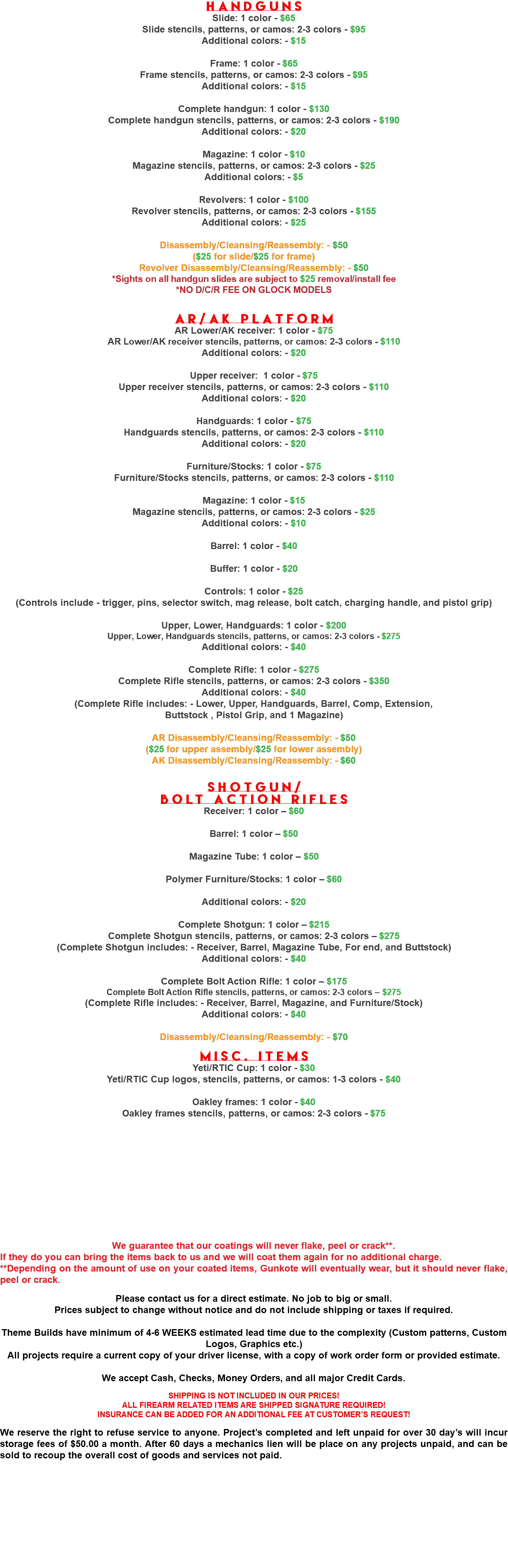 Handguns Slide: 1 color - $65 Slide stencils, patterns, or camos: 2-3 colors - $95 Additional colors: - $15 Frame: 1 color - $65 Frame stencils, patterns, or camos: 2-3 colors - $95 Additional colors: - $15 Complete handgun: 1 color - $130 Complete handgun stencils, patterns, or camos: 2-3 colors - $190 Additional colors: - $20 Magazine: 1 color - $10 Magazine stencils, patterns, or camos: 2-3 colors - $25 Additional colors: - $5 Revolvers: 1 color - $100 Revolver stencils, patterns, or camos: 2-3 colors - $155 Additional colors: - $25 Disassembly/Cleansing/Reassembly: - $50 ($25 for slide/$25 for frame) Revolver Disassembly/Cleansing/Reassembly: - $50 *Sights on all handgun slides are subject to $25 removal/install fee *NO D/C/R FEE ON GLOCK MODELS AR/AK Platform AR Lower/AK receiver: 1 color - $75 AR Lower/AK receiver stencils, patterns, or camos: 2-3 colors - $110 Additional colors: - $20 Upper receiver: 1 color - $75 Upper receiver stencils, patterns, or camos: 2-3 colors - $110 Additional colors: - $20 Handguards: 1 color - $75 Handguards stencils, patterns, or camos: 2-3 colors - $110 Additional colors: - $20 Furniture/Stocks: 1 color - $75 Furniture/Stocks stencils, patterns, or camos: 2-3 colors - $110 Magazine: 1 color - $15 Magazine stencils, patterns, or camos: 2-3 colors - $25 Additional colors: - $10 Barrel: 1 color - $40 Buffer: 1 color - $20 Controls: 1 color - $25 (Controls include - trigger, pins, selector switch, mag release, bolt catch, charging handle, and pistol grip) Upper, Lower, Handguards: 1 color - $200 Upper, Lower, Handguards stencils, patterns, or camos: 2-3 colors - $275 Additional colors: - $40 Complete Rifle: 1 color - $275 Complete Rifle stencils, patterns, or camos: 2-3 colors - $350 Additional colors: - $40 (Complete Rifle includes: - Lower, Upper, Handguards, Barrel, Comp, Extension, Buttstock , Pistol Grip, and 1 Magazine) AR Disassembly/Cleansing/Reassembly: - $50 ($25 for upper assembly/$25 for lower assembly) AK Disassembly/Cleansing/Reassembly: - $60 Shotgun/ Bolt Action Rifles Receiver: 1 color – $60 Barrel: 1 color – $50 Magazine Tube: 1 color – $50 Polymer Furniture/Stocks: 1 color – $60 Additional colors: - $20 Complete Shotgun: 1 color – $215 Complete Shotgun stencils, patterns, or camos: 2-3 colors – $275 (Complete Shotgun includes: - Receiver, Barrel, Magazine Tube, For end, and Buttstock) Additional colors: - $40 Complete Bolt Action Rifle: 1 color – $175 Complete Bolt Action Rifle stencils, patterns, or camos: 2-3 colors – $275 (Complete Rifle includes: - Receiver, Barrel, Magazine, and Furniture/Stock) Additional colors: - $40 Disassembly/Cleansing/Reassembly: - $70 Misc. Items Yeti/RTIC Cup: 1 color - $30 Yeti/RTIC Cup logos, stencils, patterns, or camos: 1-3 colors - $40 Oakley frames: 1 color - $40 Oakley frames stencils, patterns, or camos: 2-3 colors - $75 We guarantee that our coatings will never flake, peel or crack**. If they do you can bring the items back to us and we will coat them again for no additional charge. **Depending on the amount of use on your coated items, Gunkote will eventually wear, but it should never flake, peel or crack. Please contact us for a direct estimate. No job to big or small. Prices subject to change without notice and do not include shipping or taxes if required. Theme Builds have minimum of 4-6 WEEKS estimated lead time due to the complexity (Custom patterns, Custom Logos, Graphics etc.) All projects require a current copy of your driver license, with a copy of work order form or provided estimate. We accept Cash, Checks, Money Orders, and all major Credit Cards. SHIPPING IS NOT INCLUDED IN OUR PRICES! ALL FIREARM RELATED ITEMS ARE SHIPPED SIGNATURE REQUIRED! INSURANCE CAN BE ADDED FOR AN ADDITIONAL FEE AT CUSTOMER’S REQUEST! We reserve the right to refuse service to anyone. Project’s completed and left unpaid for over 30 day’s will incur storage fees of $50.00 a month. After 60 days a mechanics lien will be place on any projects unpaid, and can be sold to recoup the overall cost of goods and services not paid.