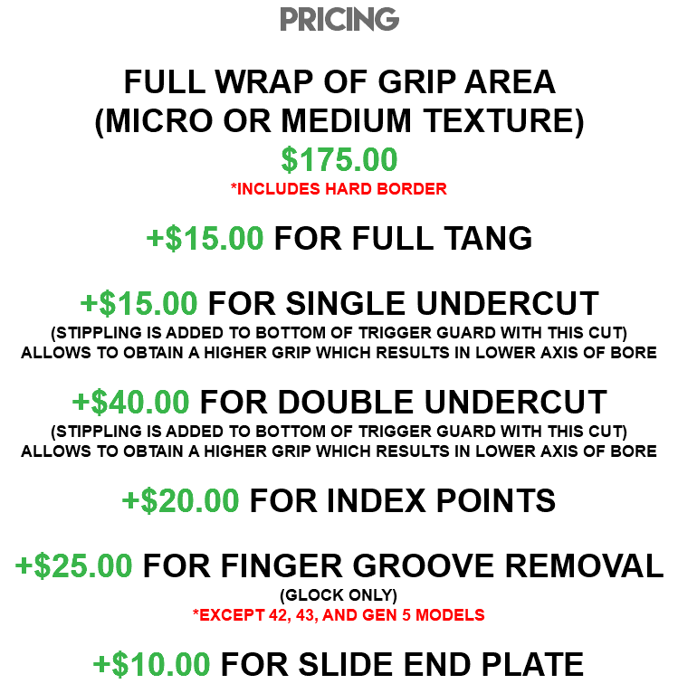 PRICING FULL WRAP OF GRIP AREA (MICRO OR MEDIUM TEXTURE) $175.00 *INCLUDES HARD BORDER +$15.00 FOR FULL TANG +$15.00 FOR SINGLE UNDERCUT (STIPPLING IS ADDED TO BOTTOM OF TRIGGER GUARD WITH THIS CUT) ALLOWS TO OBTAIN A HIGHER GRIP WHICH RESULTS IN LOWER AXIS OF BORE +$40.00 FOR DOUBLE UNDERCUT (STIPPLING IS ADDED TO BOTTOM OF TRIGGER GUARD WITH THIS CUT) ALLOWS TO OBTAIN A HIGHER GRIP WHICH RESULTS IN LOWER AXIS OF BORE +$20.00 FOR INDEX POINTS +$25.00 FOR FINGER GROOVE REMOVAL (GLOCK ONLY) *EXCEPT 42, 43, AND GEN 5 MODELS +$10.00 FOR SLIDE END PLATE