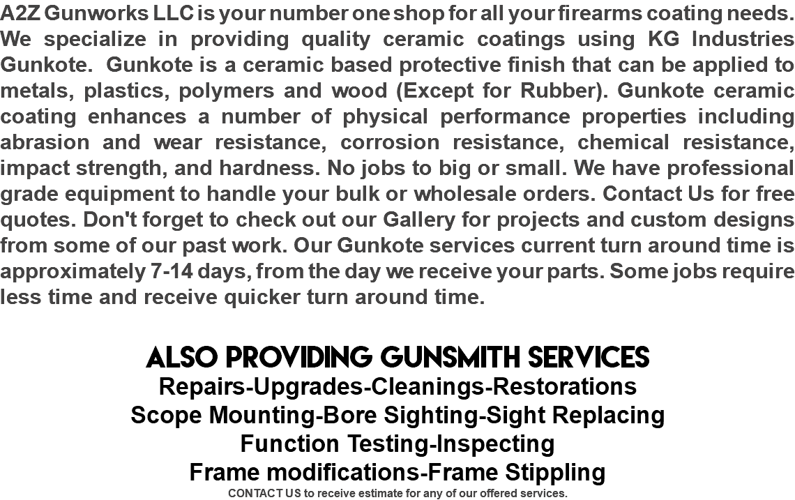 A2Z Gunworks LLC is your number one shop for all your firearms coating needs. We specialize in providing quality ceramic coatings using KG Industries Gunkote. Gunkote is a ceramic based protective finish that can be applied to metals, plastics, polymers and wood (Except for Rubber). Gunkote ceramic coating enhances a number of physical performance properties including abrasion and wear resistance, corrosion resistance, chemical resistance, impact strength, and hardness. No jobs to big or small. We have professional grade equipment to handle your bulk or wholesale orders. Contact Us for free quotes. Don't forget to check out our Gallery for projects and custom designs from some of our past work. Our Gunkote services current turn around time is approximately 7-14 days, from the day we receive your parts. Some jobs require less time and receive quicker turn around time. ALSO PROVIDING GUNSMITH SERVICES Repairs-Upgrades-Cleanings-Restorations Scope Mounting-Bore Sighting-Sight Replacing Function Testing-Inspecting Frame modifications-Frame Stippling CONTACT US to receive estimate for any of our offered services.