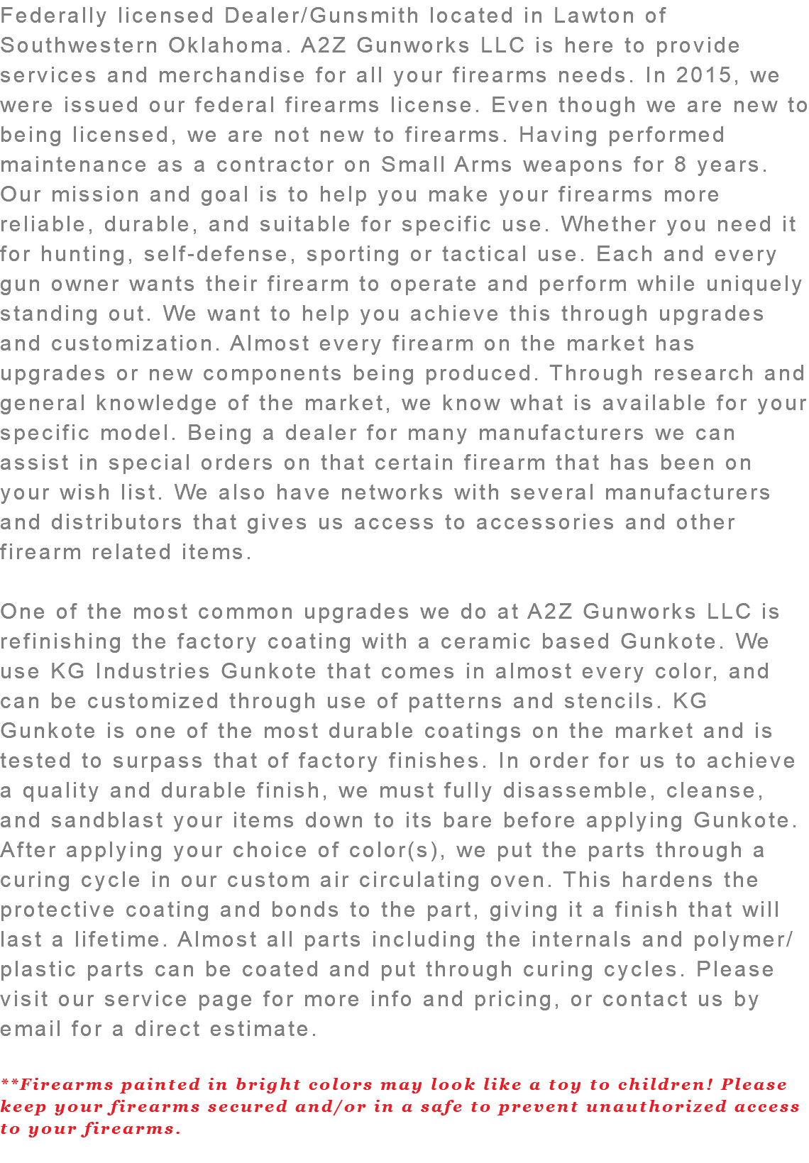 Federally licensed Dealer/Gunsmith located in Lawton of Southwestern Oklahoma. A2Z Gunworks LLC is here to provide services and merchandise for all your firearms needs. In 2015, we were issued our federal firearms license. Even though we are new to being licensed, we are not new to firearms. Having performed maintenance as a contractor on Small Arms weapons for 8 years. Our mission and goal is to help you make your firearms more reliable, durable, and suitable for specific use. Whether you need it for hunting, self-defense, sporting or tactical use. Each and every gun owner wants their firearm to operate and perform while uniquely standing out. We want to help you achieve this through upgrades and customization. Almost every firearm on the market has upgrades or new components being produced. Through research and general knowledge of the market, we know what is available for your specific model. Being a dealer for many manufacturers we can assist in special orders on that certain firearm that has been on your wish list. We also have networks with several manufacturers and distributors that gives us access to accessories and other firearm related items. One of the most common upgrades we do at A2Z Gunworks LLC is refinishing the factory coating with a ceramic based Gunkote. We use KG Industries Gunkote that comes in almost every color, and can be customized through use of patterns and stencils. KG Gunkote is one of the most durable coatings on the market and is tested to surpass that of factory finishes. In order for us to achieve a quality and durable finish, we must fully disassemble, cleanse, and sandblast your items down to its bare before applying Gunkote. After applying your choice of color(s), we put the parts through a curing cycle in our custom air circulating oven. This hardens the protective coating and bonds to the part, giving it a finish that will last a lifetime. Almost all parts including the internals and polymer/plastic parts can be coated and put through curing cycles. Please visit our service page for more info and pricing, or contact us by email for a direct estimate. **Firearms painted in bright colors may look like a toy to children! Please keep your firearms secured and/or in a safe to prevent unauthorized access to your firearms. 